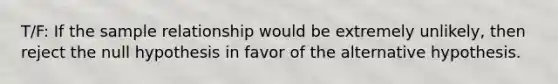 T/F: If the sample relationship would be extremely unlikely, then reject the null hypothesis in favor of the alternative hypothesis.