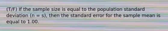 (T/F) If the sample size is equal to the population standard deviation (n = s), then the standard error for the sample mean is equal to 1.00.