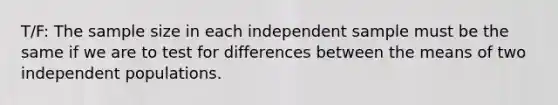 T/F: The sample size in each independent sample must be the same if we are to test for differences between the means of two independent populations.