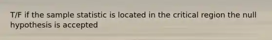 T/F if the sample statistic is located in the critical region the null hypothesis is accepted
