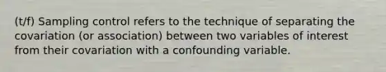 (t/f) Sampling control refers to the technique of separating the covariation (or association) between two variables of interest from their covariation with a confounding variable.