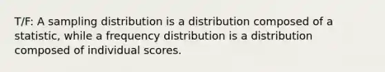 T/F: A sampling distribution is a distribution composed of a statistic, while a frequency distribution is a distribution composed of individual scores.