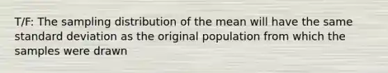 T/F: The sampling distribution of the mean will have the same standard deviation as the original population from which the samples were drawn