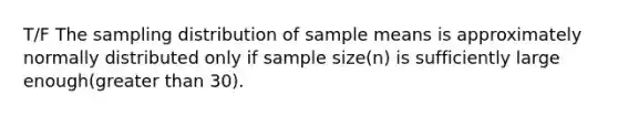 T/F The sampling distribution of sample means is approximately normally distributed only if sample size(n) is sufficiently large enough(greater than 30).