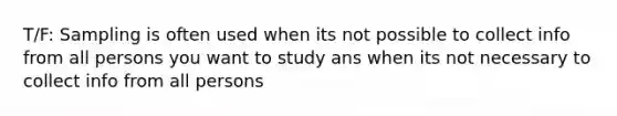 T/F: Sampling is often used when its not possible to collect info from all persons you want to study ans when its not necessary to collect info from all persons