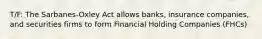 T/F: The Sarbanes-Oxley Act allows banks, insurance companies, and securities firms to form Financial Holding Companies (FHCs)