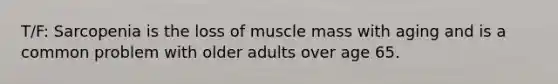 T/F: Sarcopenia is the loss of muscle mass with aging and is a common problem with older adults over age 65.