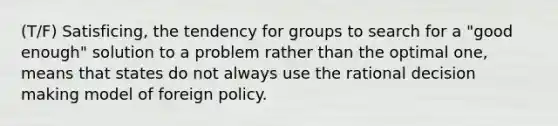 (T/F) Satisficing, the tendency for groups to search for a "good enough" solution to a problem rather than the optimal one, means that states do not always use the rational <a href='https://www.questionai.com/knowledge/kuI1pP196d-decision-making' class='anchor-knowledge'>decision making</a> model of foreign policy.