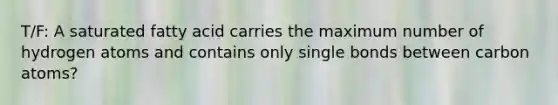 T/F: A saturated fatty acid carries the maximum number of hydrogen atoms and contains only single bonds between carbon atoms?