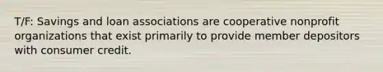 T/F: Savings and loan associations are cooperative nonprofit organizations that exist primarily to provide member depositors with consumer credit.