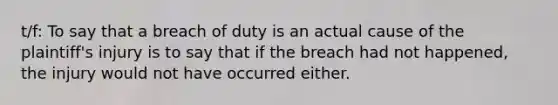 t/f: To say that a breach of duty is an actual cause of the plaintiff's injury is to say that if the breach had not happened, the injury would not have occurred either.