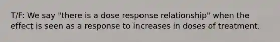 T/F: We say "there is a dose response relationship" when the effect is seen as a response to increases in doses of treatment.