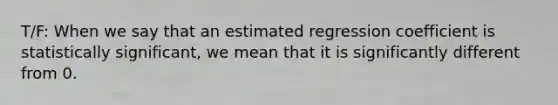 T/F: When we say that an estimated regression coefficient is statistically significant, we mean that it is significantly different from 0.