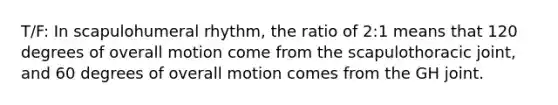 T/F: In scapulohumeral rhythm, the ratio of 2:1 means that 120 degrees of overall motion come from the scapulothoracic joint, and 60 degrees of overall motion comes from the GH joint.