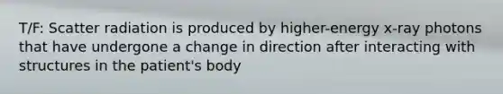 T/F: Scatter radiation is produced by higher-energy x-ray photons that have undergone a change in direction after interacting with structures in the patient's body