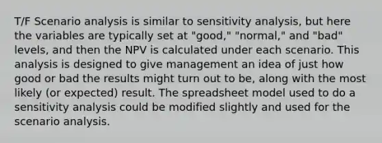 T/F Scenario analysis is similar to sensitivity analysis, but here the variables are typically set at "good," "normal," and "bad" levels, and then the NPV is calculated under each scenario. This analysis is designed to give management an idea of just how good or bad the results might turn out to be, along with the most likely (or expected) result. The spreadsheet model used to do a sensitivity analysis could be modified slightly and used for the scenario analysis.