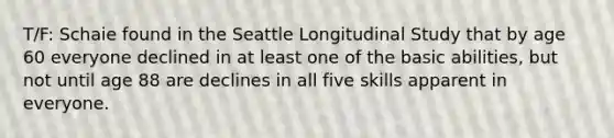 T/F: Schaie found in the Seattle Longitudinal Study that by age 60 everyone declined in at least one of the basic abilities, but not until age 88 are declines in all five skills apparent in everyone.