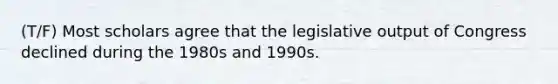 (T/F) Most scholars agree that the legislative output of Congress declined during the 1980s and 1990s.