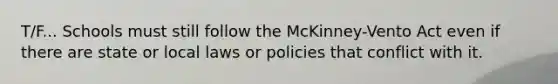 T/F... Schools must still follow the McKinney-Vento Act even if there are state or local laws or policies that conflict with it.