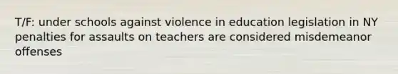 T/F: under schools against violence in education legislation in NY penalties for assaults on teachers are considered misdemeanor offenses