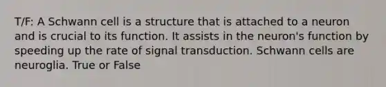 T/F: A Schwann cell is a structure that is attached to a neuron and is crucial to its function. It assists in the neuron's function by speeding up the rate of signal transduction. Schwann cells are neuroglia. True or False