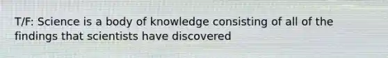 T/F: Science is a body of knowledge consisting of all of the findings that scientists have discovered