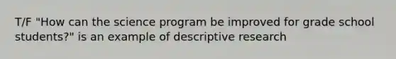 T/F "How can the science program be improved for grade school students?" is an example of descriptive research