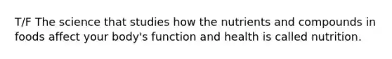 T/F The science that studies how the nutrients and compounds in foods affect your body's function and health is called nutrition.
