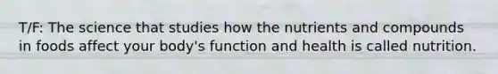 T/F: The science that studies how the nutrients and compounds in foods affect your body's function and health is called nutrition.