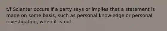 t/f Scienter occurs if a party says or implies that a statement is made on some basis, such as personal knowledge or personal investigation, when it is not.