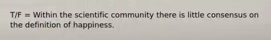 T/F = Within the scientific community there is little consensus on the definition of happiness.