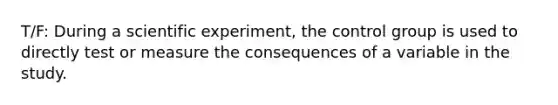 T/F: During a scientific experiment, the control group is used to directly test or measure the consequences of a variable in the study.