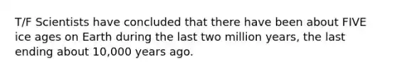 T/F Scientists have concluded that there have been about FIVE ice ages on Earth during the last two million years, the last ending about 10,000 years ago.