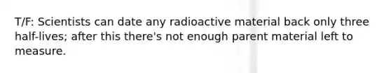 T/F: Scientists can date any radioactive material back only three half-lives; after this there's not enough parent material left to measure.