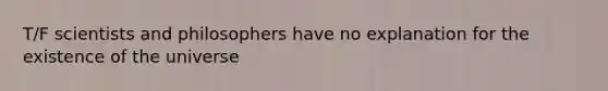 T/F scientists and philosophers have no explanation for the existence of the universe