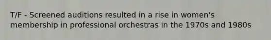 T/F - Screened auditions resulted in a rise in women's membership in professional orchestras in the 1970s and 1980s