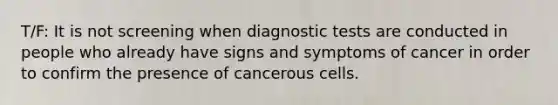 T/F: It is not screening when diagnostic tests are conducted in people who already have signs and symptoms of cancer in order to confirm the presence of cancerous cells.