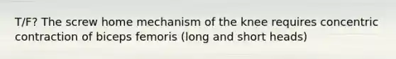 T/F? The screw home mechanism of the knee requires concentric contraction of biceps femoris (long and short heads)