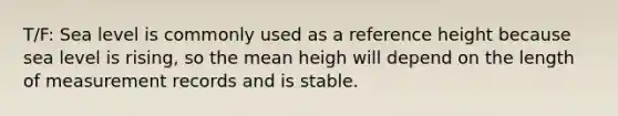 T/F: Sea level is commonly used as a reference height because sea level is rising, so the mean heigh will depend on the length of measurement records and is stable.