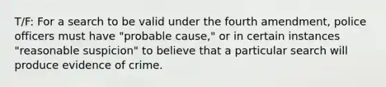 T/F: For a search to be valid under the fourth amendment, police officers must have "probable cause," or in certain instances "reasonable suspicion" to believe that a particular search will produce evidence of crime.