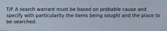 T/F A search warrant must be based on probable cause and specify with particularity the items being sought and the place to be searched.