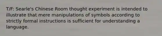 T/F: Searle's Chinese Room thought experiment is intended to illustrate that mere manipulations of symbols according to strictly formal instructions is sufficient for understanding a language.