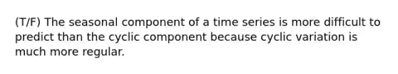 (T/F) The seasonal component of a time series is more difficult to predict than the cyclic component because cyclic variation is much more regular.