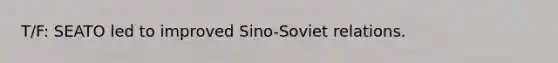 T/F: SEATO led to improved Sino-Soviet relations.