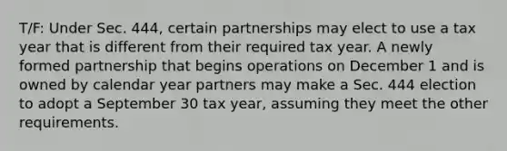 T/F: Under Sec. 444, certain partnerships may elect to use a tax year that is different from their required tax year. A newly formed partnership that begins operations on December 1 and is owned by calendar year partners may make a Sec. 444 election to adopt a September 30 tax year, assuming they meet the other requirements.