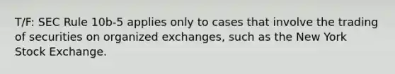 T/F: SEC Rule 10b-5 applies only to cases that involve the trading of securities on organized exchanges, such as the New York Stock Exchange.