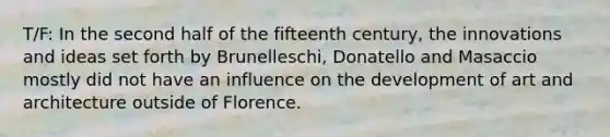 T/F: In the second half of the fifteenth century, the innovations and ideas set forth by Brunelleschi, Donatello and Masaccio mostly did not have an influence on the development of art and architecture outside of Florence.