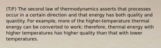 (T/F) The second law of thermodynamics asserts that processes occur in a certain direction and that energy has both quality and quantity. For example, more of the higher-temperature thermal energy can be converted to work; therefore, thermal energy with higher temperatures has higher quality than that with lower temperatures.