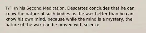 T/F: In his Second Meditation, Descartes concludes that he can know the nature of such bodies as the wax better than he can know his own mind, because while the mind is a mystery, the nature of the wax can be proved with science.