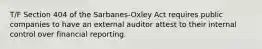 T/F Section 404 of the Sarbanes-Oxley Act requires public companies to have an external auditor attest to their internal control over financial reporting.